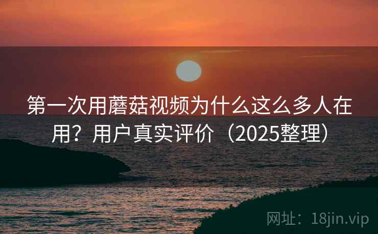 第一次用蘑菇视频为什么这么多人在用？用户真实评价（2025整理）