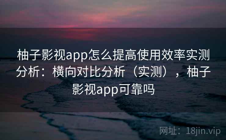 柚子影视app怎么提高使用效率实测分析：横向对比分析（实测），柚子影视app可靠吗