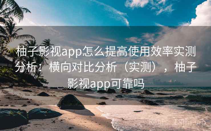 柚子影视app怎么提高使用效率实测分析：横向对比分析（实测），柚子影视app可靠吗
