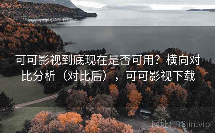 可可影视到底现在是否可用？横向对比分析（对比后），可可影视下载