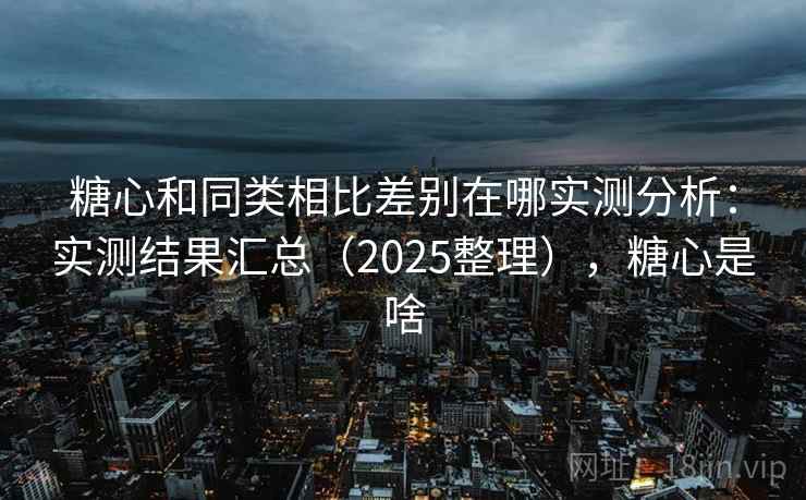糖心和同类相比差别在哪实测分析：实测结果汇总（2025整理），糖心是啥