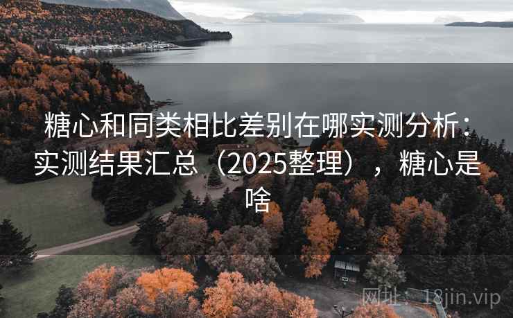 糖心和同类相比差别在哪实测分析：实测结果汇总（2025整理），糖心是啥