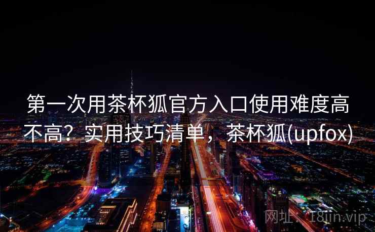 第一次用茶杯狐官方入口使用难度高不高?实用技巧清单,茶杯狐(upfox) 第一次用茶杯狐官方入口使用难度高不高?实用技巧清单,茶杯狐(upfox)