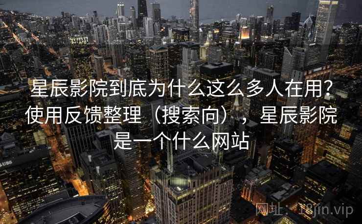 星辰影院到底为什么这么多人在用？使用反馈整理（搜索向），星辰影院是一个什么网站