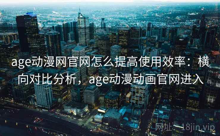 age动漫网官网怎么提高使用效率：横向对比分析，age动漫动画官网进入