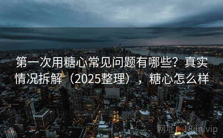 第一次用糖心常见问题有哪些？真实情况拆解（2025整理），糖心怎么样
