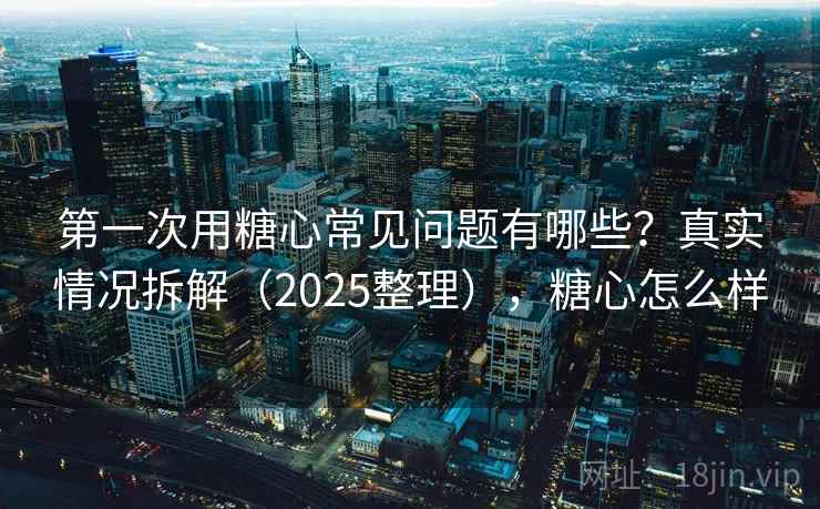 第一次用糖心常见问题有哪些？真实情况拆解（2025整理），糖心怎么样