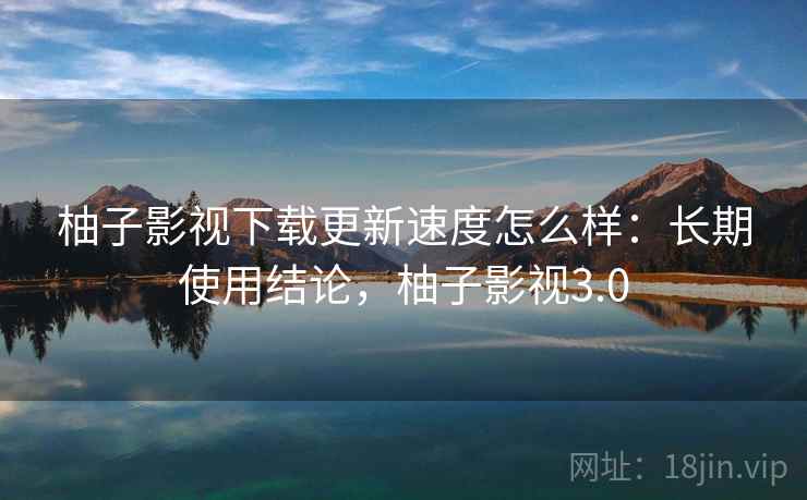 柚子影视下载更新速度怎么样：长期使用结论，柚子影视3.0