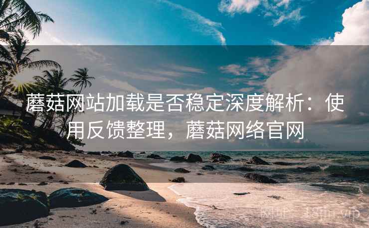 蘑菇网站加载是否稳定深度解析：使用反馈整理，蘑菇网络官网