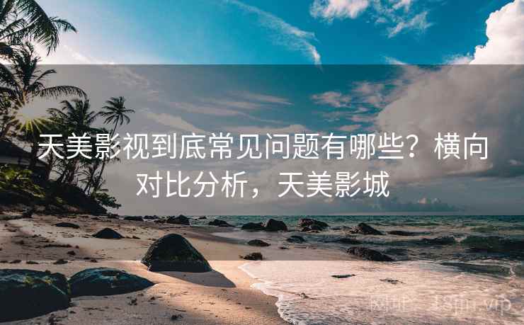 天美影视到底常见问题有哪些？横向对比分析，天美影城