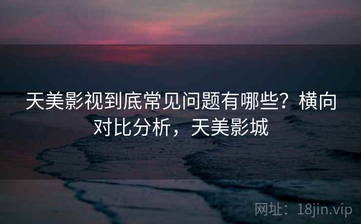 天美影视到底常见问题有哪些?横向对比分析,天美影城 天美影视到底常见问题有哪些?横向对比分析,天美影城