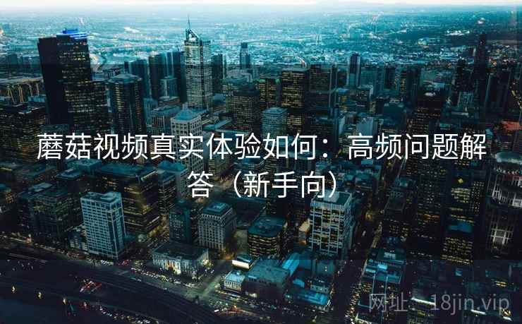 蘑菇视频真实体验如何：高频问题解答（新手向）