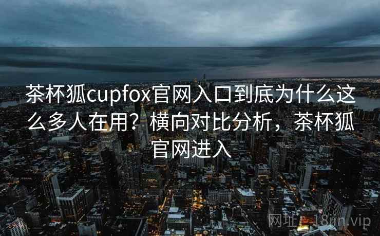 茶杯狐cupfox官网入口到底为什么这么多人在用？横向对比分析，茶杯狐官网进入