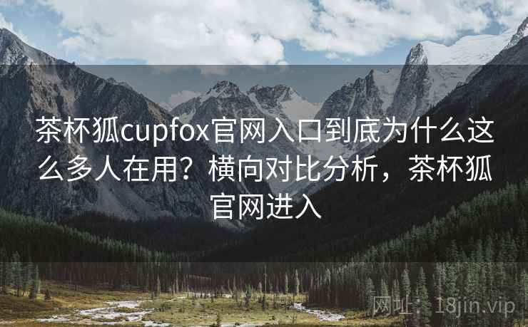 茶杯狐cupfox官网入口到底为什么这么多人在用?横向对比分析,茶杯狐官网进入 茶杯狐cupfox官网入口到底为什么这么多人在用?横向对比分析,茶杯狐官网进入