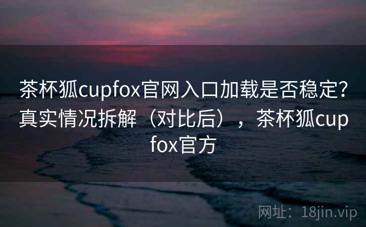 茶杯狐cupfox官网入口加载是否稳定？真实情况拆解（对比后），茶杯狐cupfox官方