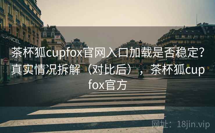茶杯狐cupfox官网入口加载是否稳定？真实情况拆解（对比后），茶杯狐cupfox官方