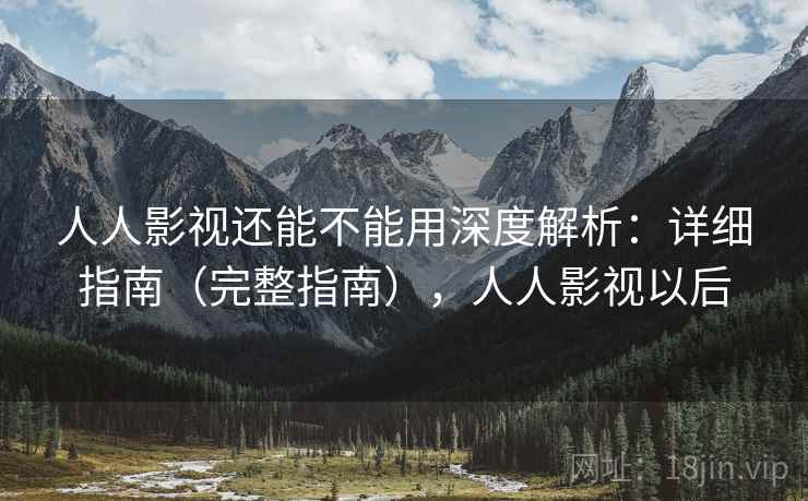 人人影视还能不能用深度解析：详细指南（完整指南），人人影视以后