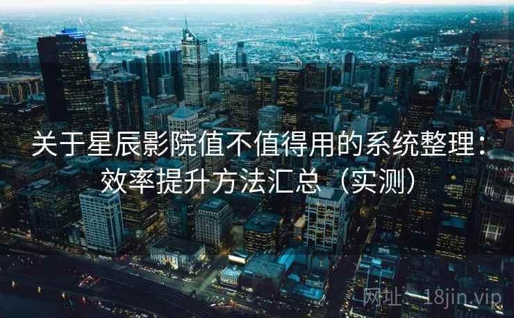 关于星辰影院值不值得用的系统整理:效率提升方法汇总(实测) 关于星辰影院值不值得用的系统整理:效率提升方法汇总(实测)