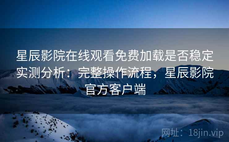 星辰影院在线观看免费加载是否稳定实测分析：完整操作流程，星辰影院官方客户端