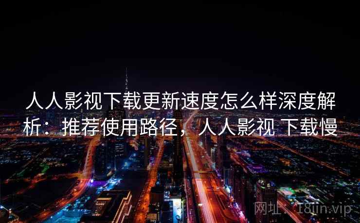 人人影视下载更新速度怎么样深度解析：推荐使用路径，人人影视 下载慢