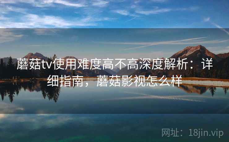 蘑菇tv使用难度高不高深度解析：详细指南，蘑菇影视怎么样