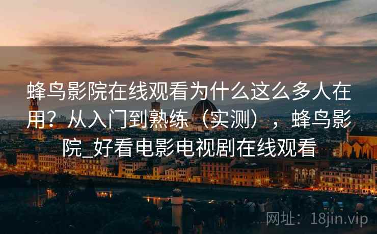 蜂鸟影院在线观看为什么这么多人在用?从入门到熟练(实测),蜂鸟影院_好看电影电视剧在线观看 蜂鸟影院在线观看为什么这么多人在用?从入门到熟练(实测),蜂鸟影院_好看电影电视剧在线观看