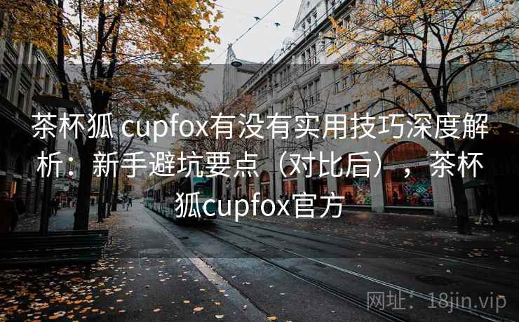 茶杯狐 cupfox有没有实用技巧深度解析:新手避坑要点(对比后),茶杯狐cupfox官方 茶杯狐 cupfox有没有实用技巧深度解析:新手避坑要点(对比后),茶杯狐cupfox官方