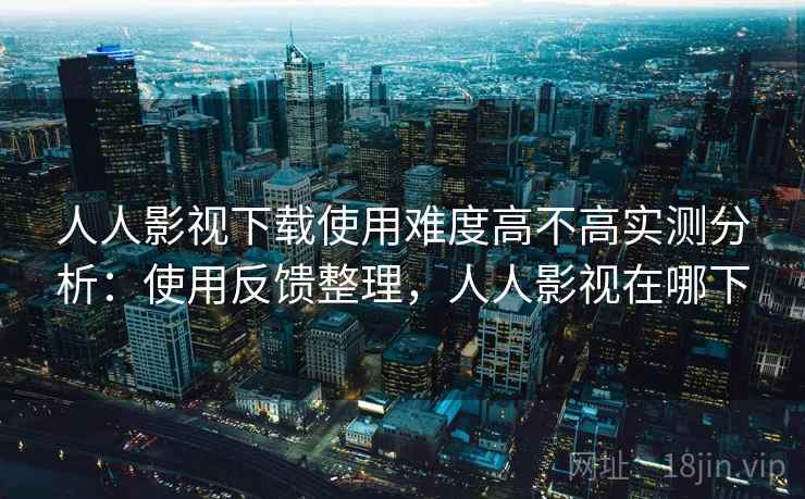 人人影视下载使用难度高不高实测分析：使用反馈整理，人人影视在哪下