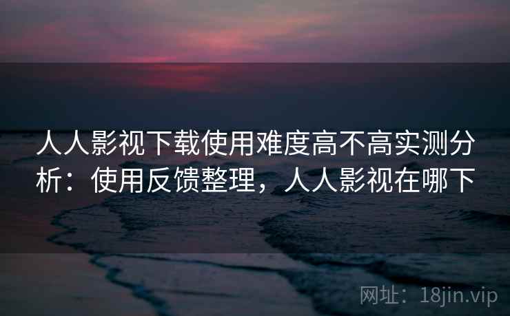 人人影视下载使用难度高不高实测分析:使用反馈整理,人人影视在哪下 人人影视下载使用难度高不高实测分析:使用反馈整理,人人影视在哪下