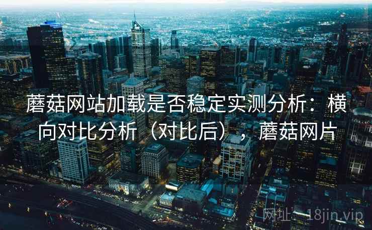 蘑菇网站加载是否稳定实测分析：横向对比分析（对比后），蘑菇网片