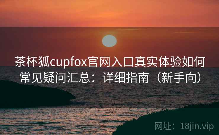 茶杯狐cupfox官网入口真实体验如何常见疑问汇总:详细指南(新手向) 茶杯狐cupfox官网入口真实体验如何常见疑问汇总:详细指南(新手向)