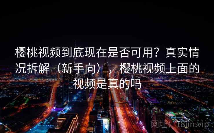樱桃视频到底现在是否可用？真实情况拆解（新手向），樱桃视频上面的视频是真的吗