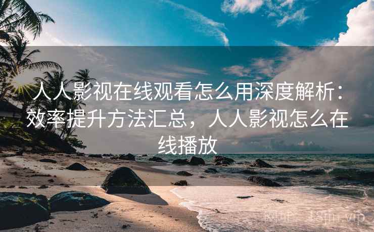 人人影视在线观看怎么用深度解析：效率提升方法汇总，人人影视怎么在线播放