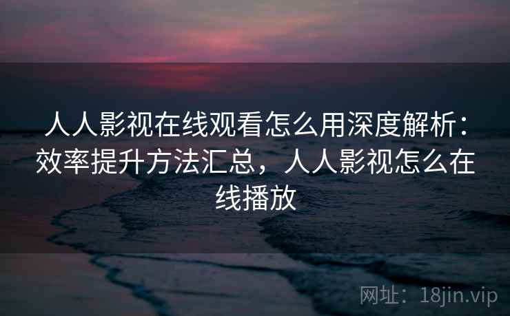 人人影视在线观看怎么用深度解析:效率提升方法汇总,人人影视怎么在线播放 人人影视在线观看怎么用深度解析:效率提升方法汇总,人人影视怎么在线播放