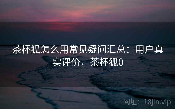 茶杯狐怎么用常见疑问汇总：用户真实评价，茶杯狐0