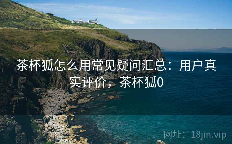 茶杯狐怎么用常见疑问汇总:用户真实评价,茶杯狐0 茶杯狐怎么用常见疑问汇总:用户真实评价,茶杯狐0