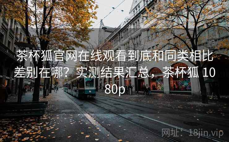 茶杯狐官网在线观看到底和同类相比差别在哪？实测结果汇总，茶杯狐 1080p