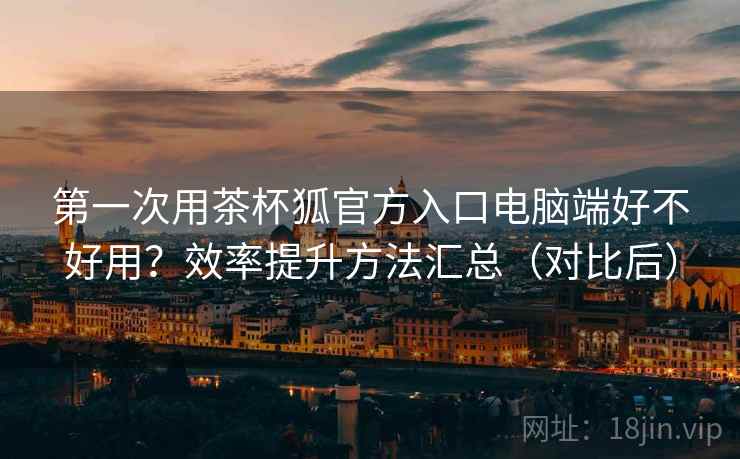 第一次用茶杯狐官方入口电脑端好不好用？效率提升方法汇总（对比后）