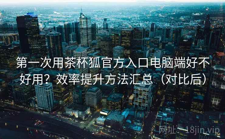第一次用茶杯狐官方入口电脑端好不好用?效率提升方法汇总(对比后) 第一次用茶杯狐官方入口电脑端好不好用?效率提升方法汇总(对比后)