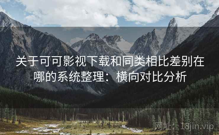关于可可影视下载和同类相比差别在哪的系统整理：横向对比分析