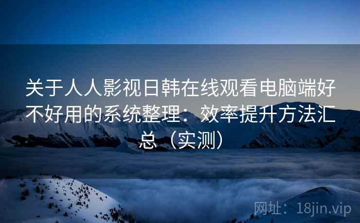 关于人人影视日韩在线观看电脑端好不好用的系统整理：效率提升方法汇总（实测）