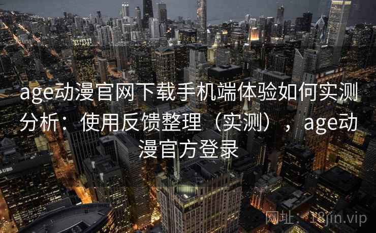 age动漫官网下载手机端体验如何实测分析：使用反馈整理（实测），age动漫官方登录