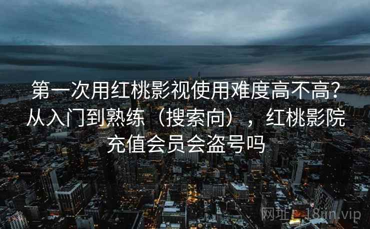 第一次用红桃影视使用难度高不高？从入门到熟练（搜索向），红桃影院充值会员会盗号吗