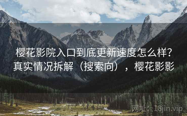 樱花影院入口到底更新速度怎么样？真实情况拆解（搜索向），樱花影影