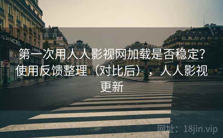 第一次用人人影视网加载是否稳定？使用反馈整理（对比后），人人影视更新