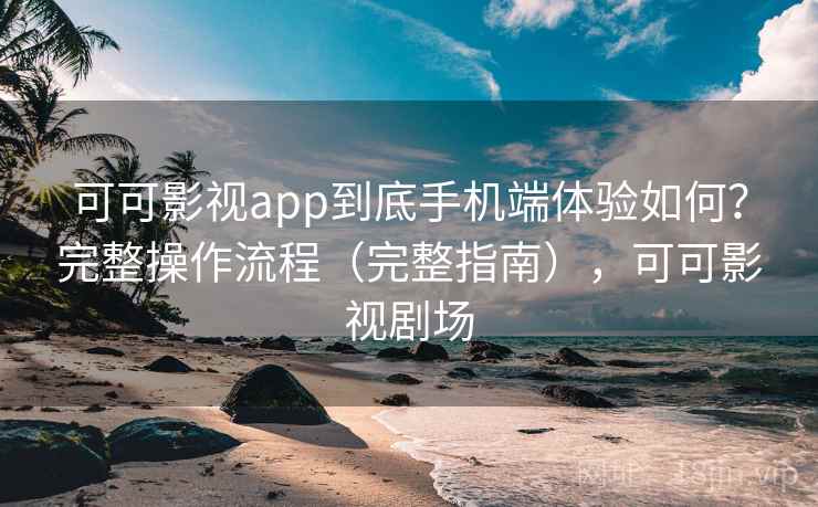 可可影视app到底手机端体验如何？完整操作流程（完整指南），可可影视剧场