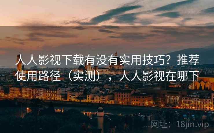 人人影视下载有没有实用技巧？推荐使用路径（实测），人人影视在哪下