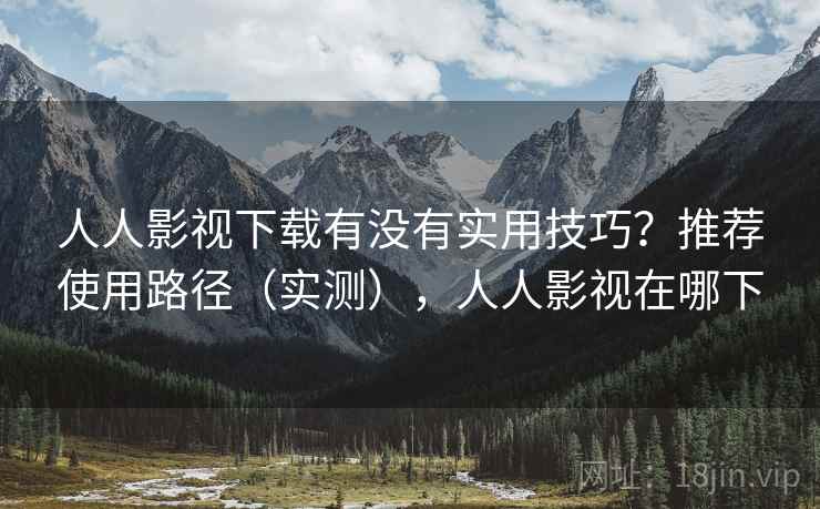 人人影视下载有没有实用技巧?推荐使用路径(实测),人人影视在哪下 人人影视下载有没有实用技巧?推荐使用路径(实测),人人影视在哪下