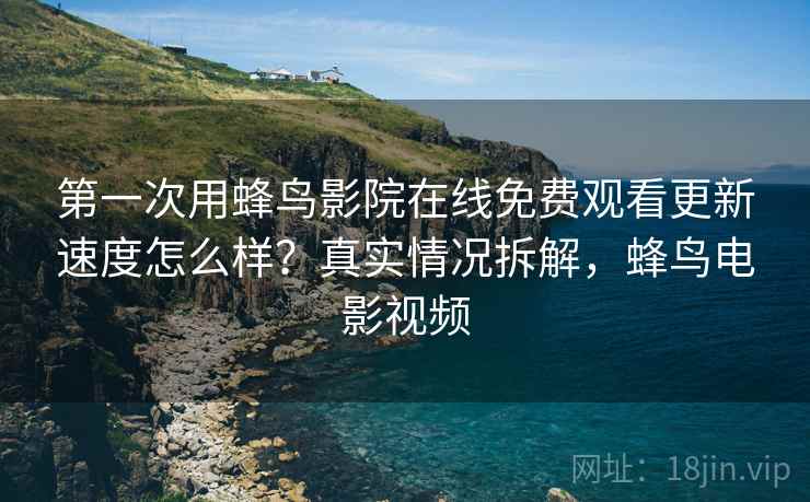 第一次用蜂鸟影院在线免费观看更新速度怎么样?真实情况拆解,蜂鸟电影视频 第一次用蜂鸟影院在线免费观看更新速度怎么样?真实情况拆解,蜂鸟电影视频