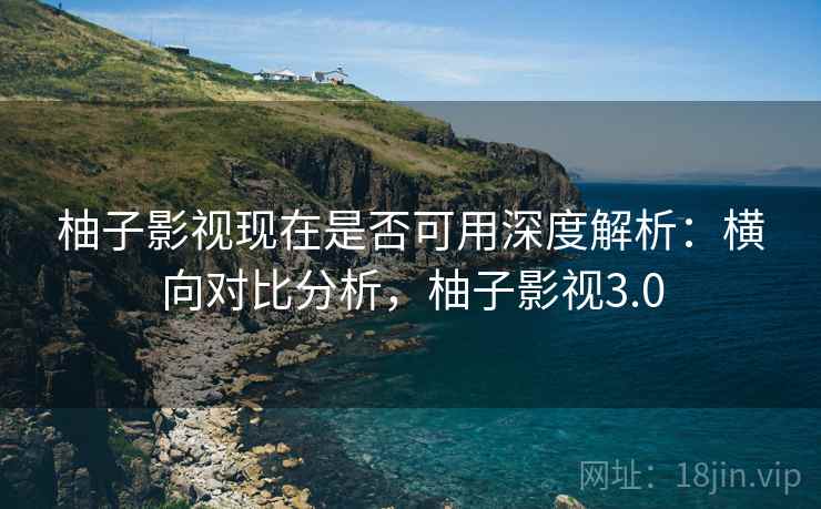 柚子影视现在是否可用深度解析:横向对比分析,柚子影视3.0 柚子影视现在是否可用深度解析:横向对比分析,柚子影视3.0